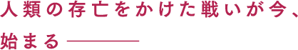 人類の存亡をかけた戦いが今、始まるー。